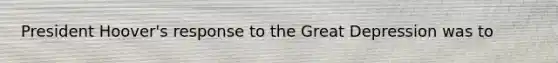 President Hoover's response to the Great Depression was to