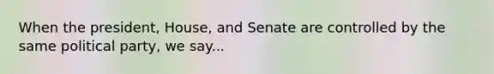 When the president, House, and Senate are controlled by the same political party, we say...