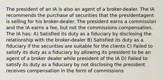 The president of an IA is also an agent of a broker-dealer. The IA recommends the purchase of securities that the presidentagent is selling for his broker-dealer. The president earns a commission and the IA earns a fee, but not the commissions compensation. The IA has: A) Satisfied its duty as a fiduciary by disclosing the relationship with the broker-dealer B) Satisfied its duty as a fiduciary if the securities are suitable for the clients C) Failed to satisfy its duty as a fiduciary by allowing its president to be an agent of a broker dealer while president of the IA D) Failed to satisfy its duty as a fiduciary by not disclosing the president receives compensation in the form of commissions