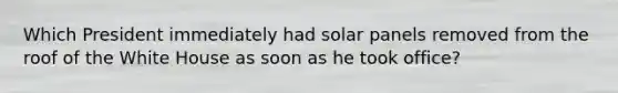 Which President immediately had solar panels removed from the roof of the White House as soon as he took office?