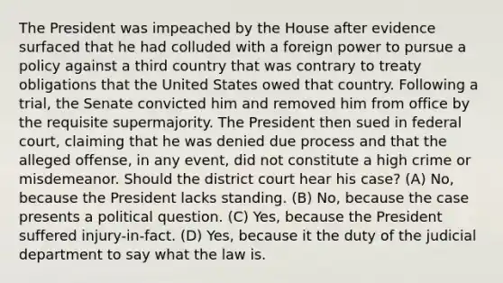 The President was impeached by the House after evidence surfaced that he had colluded with a foreign power to pursue a policy against a third country that was contrary to treaty obligations that the United States owed that country. Following a trial, the Senate convicted him and removed him from office by the requisite supermajority. The President then sued in federal court, claiming that he was denied due process and that the alleged offense, in any event, did not constitute a high crime or misdemeanor. Should the district court hear his case? (A) No, because the President lacks standing. (B) No, because the case presents a political question. (C) Yes, because the President suffered injury-in-fact. (D) Yes, because it the duty of the judicial department to say what the law is.