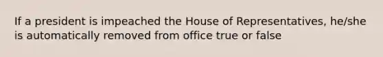 If a president is impeached the House of Representatives, he/she is automatically removed from office true or false