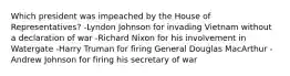 Which president was impeached by the House of Representatives? -Lyndon Johnson for invading Vietnam without a declaration of war -Richard Nixon for his involvement in Watergate -Harry Truman for firing General Douglas MacArthur -Andrew Johnson for firing his secretary of war