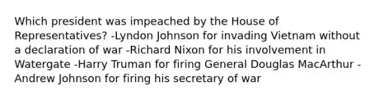 Which president was impeached by the House of Representatives? -Lyndon Johnson for invading Vietnam without a declaration of war -Richard Nixon for his involvement in Watergate -Harry Truman for firing General Douglas MacArthur -Andrew Johnson for firing his secretary of war