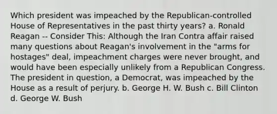 Which president was impeached by the Republican-controlled House of Representatives in the past thirty years? a. Ronald Reagan -- Consider This: Although the Iran Contra affair raised many questions about Reagan's involvement in the "arms for hostages" deal, impeachment charges were never brought, and would have been especially unlikely from a Republican Congress. The president in question, a Democrat, was impeached by the House as a result of perjury. b. George H. W. Bush c. Bill Clinton d. George W. Bush