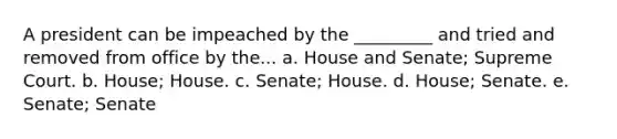 A president can be impeached by the _________ and tried and removed from office by the... a. House and Senate; Supreme Court. b. House; House. c. Senate; House. d. House; Senate. e. Senate; Senate