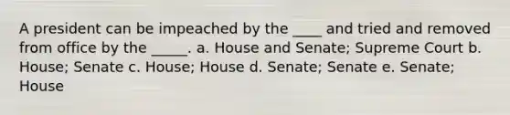 A president can be impeached by the ____ and tried and removed from office by the _____. a. House and Senate; Supreme Court b. House; Senate c. House; House d. Senate; Senate e. Senate; House