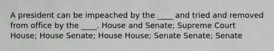 A president can be impeached by the ____ and tried and removed from office by the ____. House and Senate; Supreme Court House; House Senate; House House; Senate Senate; Senate