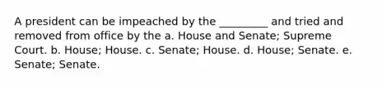 A president can be impeached by the _________ and tried and removed from office by the a. House and Senate; Supreme Court. b. House; House. c. Senate; House. d. House; Senate. e. Senate; Senate.