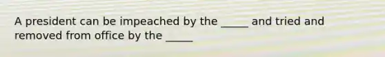 A president can be impeached by the _____ and tried and removed from office by the _____