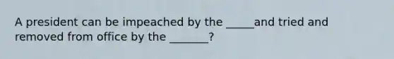 A president can be impeached by the _____and tried and removed from office by the _______?