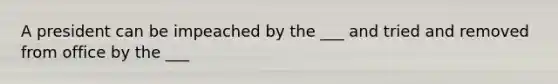 A president can be impeached by the ___ and tried and removed from office by the ___