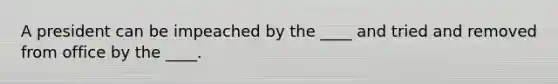 A president can be impeached by the ____ and tried and removed from office by the ____.