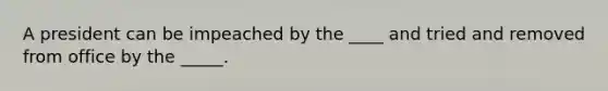 A president can be impeached by the ____ and tried and removed from office by the _____.
