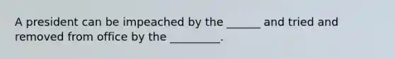 A president can be impeached by the ______ and tried and removed from office by the _________.