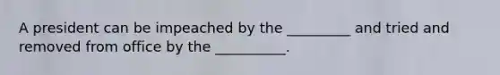 A president can be impeached by the _________ and tried and removed from office by the __________.