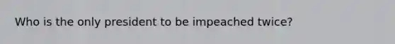 Who is the only president to be impeached twice?