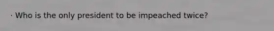· Who is the only president to be impeached twice?