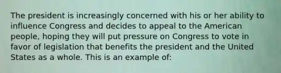 The president is increasingly concerned with his or her ability to influence Congress and decides to appeal to the American people, hoping they will put pressure on Congress to vote in favor of legislation that benefits the president and the United States as a whole. This is an example of: