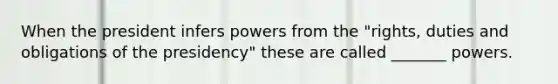 When the president infers powers from the "rights, duties and obligations of the presidency" these are called _______ powers.