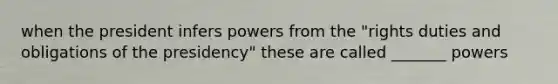 when the president infers powers from the "rights duties and obligations of the presidency" these are called _______ powers