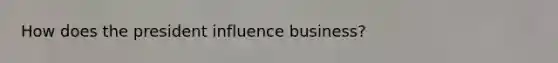 How does the president influence business?