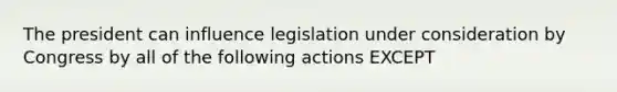 The president can influence legislation under consideration by Congress by all of the following actions EXCEPT