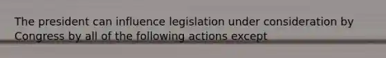 The president can influence legislation under consideration by Congress by all of the following actions except