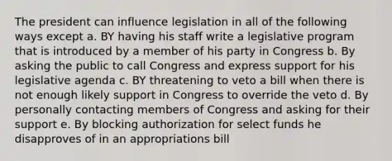 The president can influence legislation in all of the following ways except a. BY having his staff write a legislative program that is introduced by a member of his party in Congress b. By asking the public to call Congress and express support for his legislative agenda c. BY threatening to veto a bill when there is not enough likely support in Congress to override the veto d. By personally contacting members of Congress and asking for their support e. By blocking authorization for select funds he disapproves of in an appropriations bill