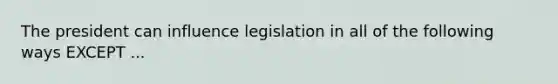 The president can influence legislation in all of the following ways EXCEPT ...