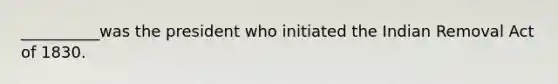 __________was the president who initiated the Indian Removal Act of 1830.