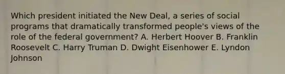 Which president initiated the New Deal, a series of social programs that dramatically transformed people's views of the role of the federal government? A. Herbert Hoover B. Franklin Roosevelt C. Harry Truman D. Dwight Eisenhower E. Lyndon Johnson