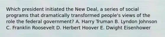 Which president initiated the New Deal, a series of social programs that dramatically transformed people's views of the role the federal government? A. Harry Truman B. Lyndon Johnson C. Franklin Roosevelt D. Herbert Hoover E. Dwight Eisenhower