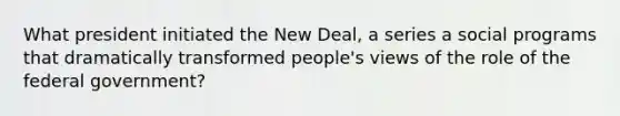 What president initiated the New Deal, a series a social programs that dramatically transformed people's views of the role of the federal government?