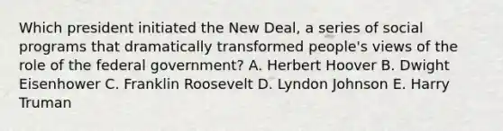 Which president initiated the New Deal, a series of social programs that dramatically transformed people's views of the role of the federal government? A. Herbert Hoover B. Dwight Eisenhower C. Franklin Roosevelt D. Lyndon Johnson E. Harry Truman