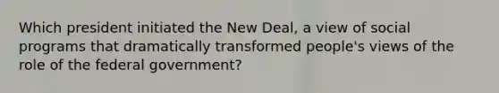 Which president initiated the New Deal, a view of social programs that dramatically transformed people's views of the role of the federal government?