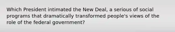 Which President intimated the New Deal, a serious of social programs that dramatically transformed people's views of the role of the federal government?