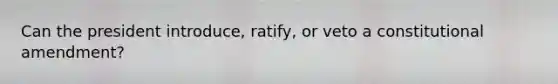 Can the president introduce, ratify, or veto a constitutional amendment?