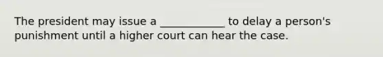 The president may issue a ____________ to delay a person's punishment until a higher court can hear the case.