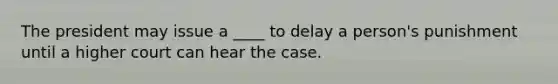 The president may issue a ____ to delay a person's punishment until a higher court can hear the case.