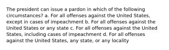 The president can issue a pardon in which of the following circumstances? a. For all offenses against the United States, except in cases of impeachment b. For all offenses against the United States or any state c. For all offenses against the United States, including cases of impeachment d. For all offenses against the United States, any state, or any locality