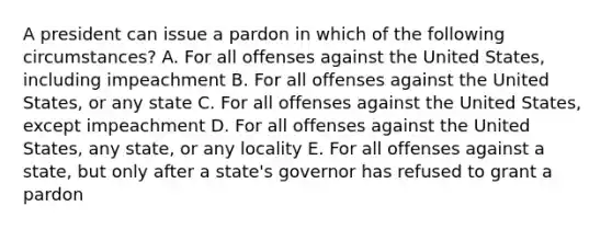 A president can issue a pardon in which of the following circumstances? A. For all offenses against the United States, including impeachment B. For all offenses against the United States, or any state C. For all offenses against the United States, except impeachment D. For all offenses against the United States, any state, or any locality E. For all offenses against a state, but only after a state's governor has refused to grant a pardon