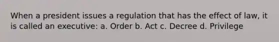 When a president issues a regulation that has the effect of law, it is called an executive: a. Order b. Act c. Decree d. Privilege