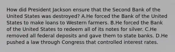 How did President Jackson ensure that the Second Bank of the United States was destroyed? A.He forced the Bank of the United States to make loans to Western farmers. B.He forced the Bank of the United States to redeem all of its notes for silver. C.He removed all federal deposits and gave them to state banks. D.He pushed a law through Congress that controlled interest rates.