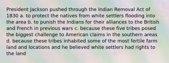 President Jackson pushed through the Indian Removal Act of 1830 a. to protect the natives from white settlers flooding into the area b. to punish the Indians for their alliances to the British and French in previous wars c. because these five tribes posed the biggest challenge to American claims in the southern areas d. because these tribes inhabited some of the most fertile farm land and locations and he believed white settlers had rights to the land