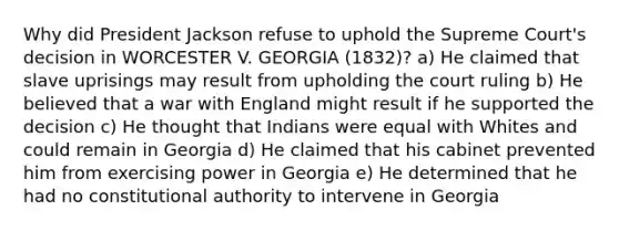 Why did President Jackson refuse to uphold the Supreme Court's decision in WORCESTER V. GEORGIA (1832)? a) He claimed that slave uprisings may result from upholding the court ruling b) He believed that a war with England might result if he supported the decision c) He thought that Indians were equal with Whites and could remain in Georgia d) He claimed that his cabinet prevented him from exercising power in Georgia e) He determined that he had no constitutional authority to intervene in Georgia