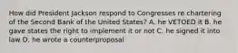 How did President Jackson respond to Congresses re chartering of the Second Bank of the United States? A. he VETOED it B. he gave states the right to implement it or not C. he signed it into law D. he wrote a counterproposal