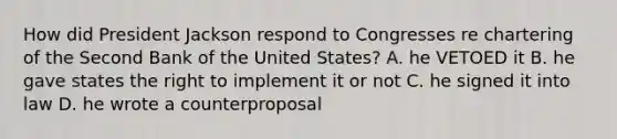 How did President Jackson respond to Congresses re chartering of the Second Bank of the United States? A. he VETOED it B. he gave states the right to implement it or not C. he signed it into law D. he wrote a counterproposal