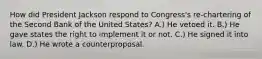 How did President Jackson respond to Congress's re-chartering of the Second Bank of the United States? A.) He vetoed it. B.) He gave states the right to implement it or not. C.) He signed it into law. D.) He wrote a counterproposal.