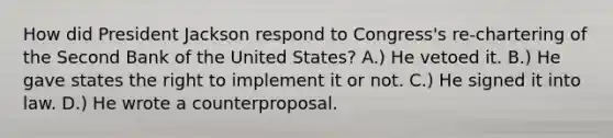 How did President Jackson respond to Congress's re-chartering of the Second Bank of the United States? A.) He vetoed it. B.) He gave states the right to implement it or not. C.) He signed it into law. D.) He wrote a counterproposal.